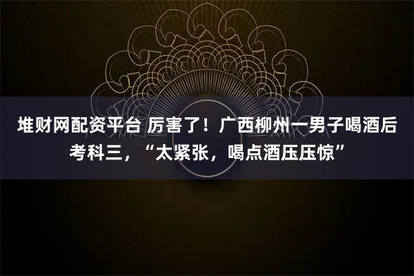 堆財網配資平臺 厲害了！廣西柳州一男子喝酒后考科三，“太緊張，喝點酒壓壓驚”