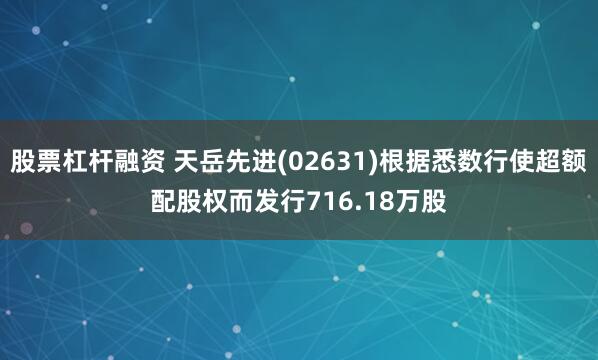 股票杠桿融資 天岳先進(02631)根據悉數行使超額配股權而發行716.18萬股