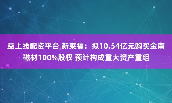 益上線配資平臺(tái) 新萊福:擬10.54億元購(gòu)買金南磁材100%股權(quán) 預(yù)計(jì)構(gòu)成重大資產(chǎn)重組