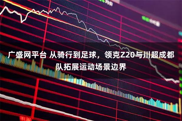 廣盛網(wǎng)平臺 從騎行到足球，領(lǐng)克Z20與川超成都隊拓展運動場景邊界